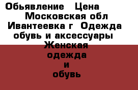 Обьявление › Цена ­ 1 500 - Московская обл., Ивантеевка г. Одежда, обувь и аксессуары » Женская одежда и обувь   . Московская обл.